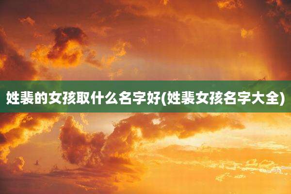 姓裴的女孩取什么名字好(姓裴女孩名字大全)