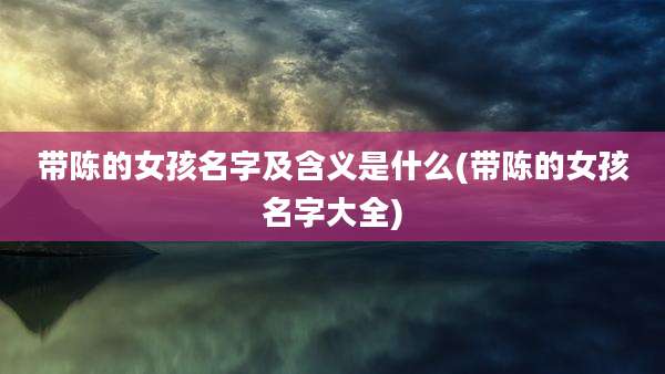 带陈的女孩名字及含义是什么(带陈的女孩名字大全)