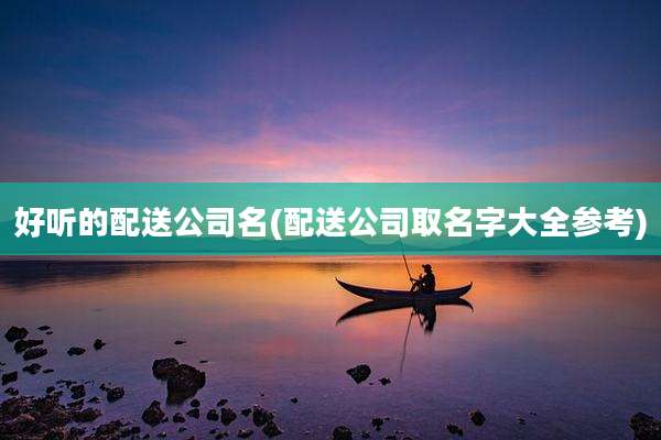好听的配送公司名(配送公司取名字大全参考)