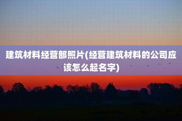 建筑材料经营部照片(经营建筑材料的公司应该怎么起名字)