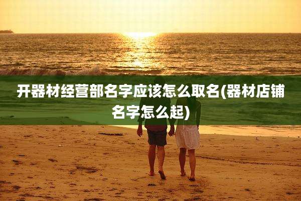 开器材经营部名字应该怎么取名(器材店铺名字怎么起)