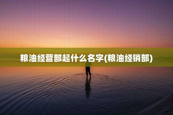 粮油经营部起什么名字(粮油经销部)