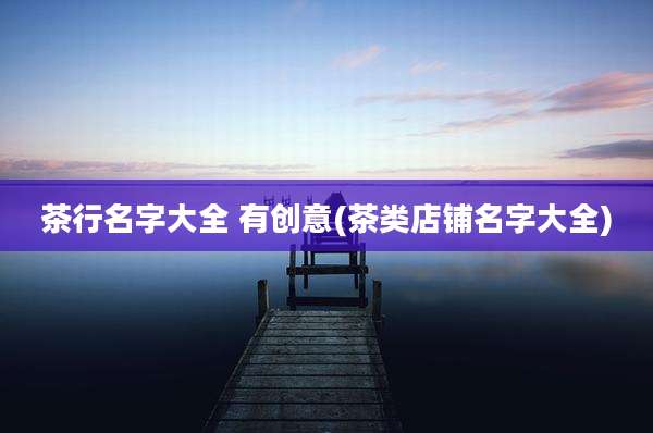 茶行名字大全 有创意(茶类店铺名字大全)