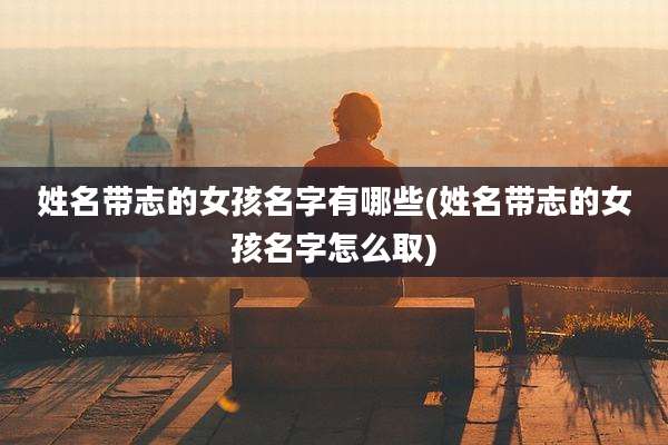 姓名带志的女孩名字有哪些(姓名带志的女孩名字怎么取)