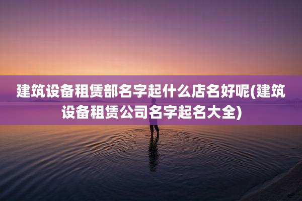 建筑设备租赁部名字起什么店名好呢(建筑设备租赁公司名字起名大全)