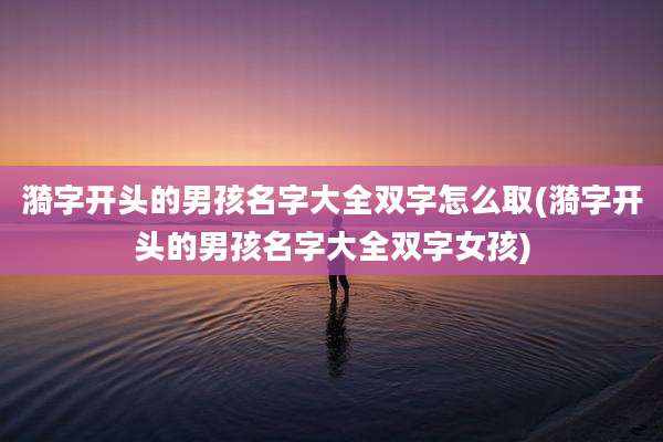 漪字开头的男孩名字大全双字怎么取(漪字开头的男孩名字大全双字女孩)