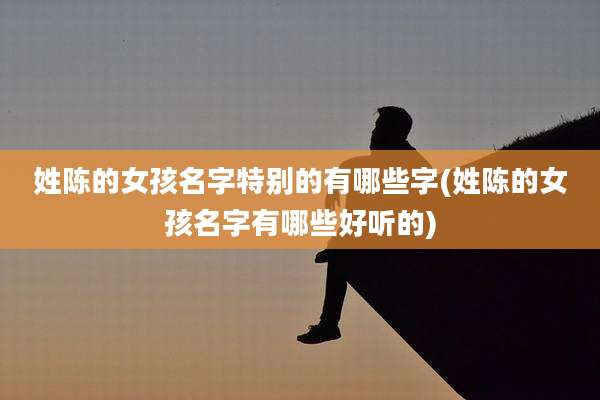 姓陈的女孩名字特别的有哪些字(姓陈的女孩名字有哪些好听的)