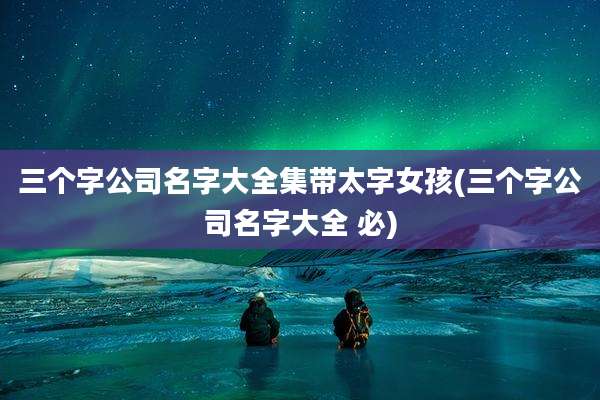 三个字公司名字大全集带太字女孩(三个字公司名字大全 必)