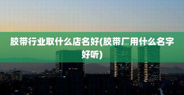 胶带行业取什么店名好(胶带厂用什么名字好听)