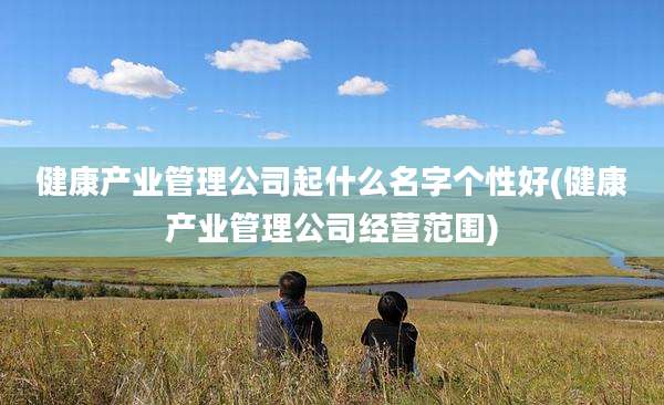 健康产业管理公司起什么名字个性好(健康产业管理公司经营范围)