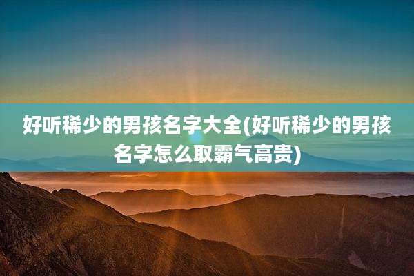 好听稀少的男孩名字大全(好听稀少的男孩名字怎么取霸气高贵)
