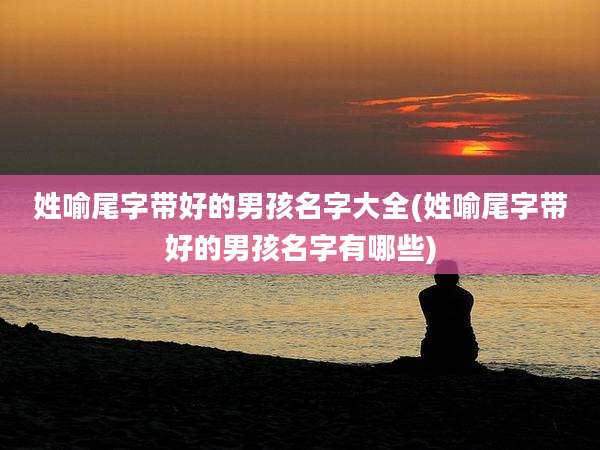 姓喻尾字带好的男孩名字大全(姓喻尾字带好的男孩名字有哪些)