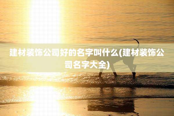 建材装饰公司好的名字叫什么(建材装饰公司名字大全)