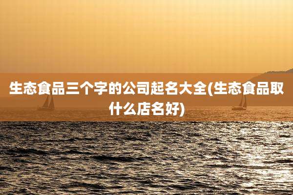 生态食品三个字的公司起名大全(生态食品取什么店名好)