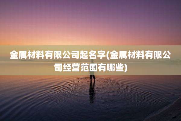 金属材料有限公司起名字(金属材料有限公司经营范围有哪些)