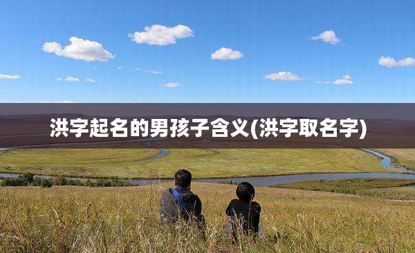 洪字起名的男孩子含义(洪字取名字)