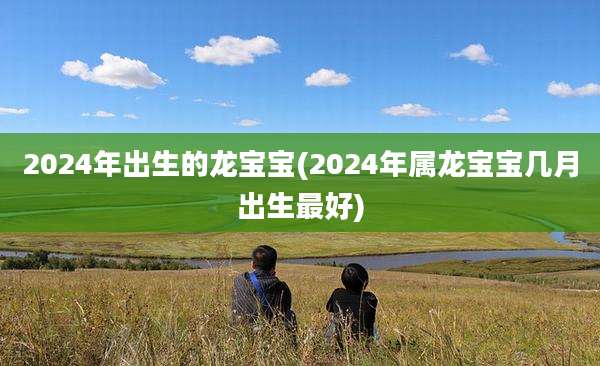 2024年出生的龙宝宝(2024年属龙宝宝几月出生最好)