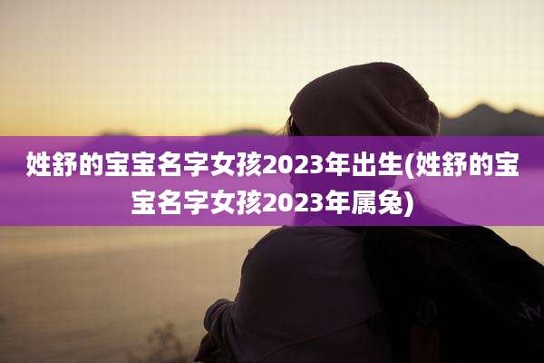 姓舒的宝宝名字女孩2023年出生(姓舒的宝宝名字女孩2023年属兔)