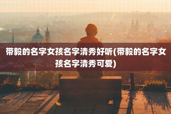 带毅的名字女孩名字清秀好听(带毅的名字女孩名字清秀可爱)