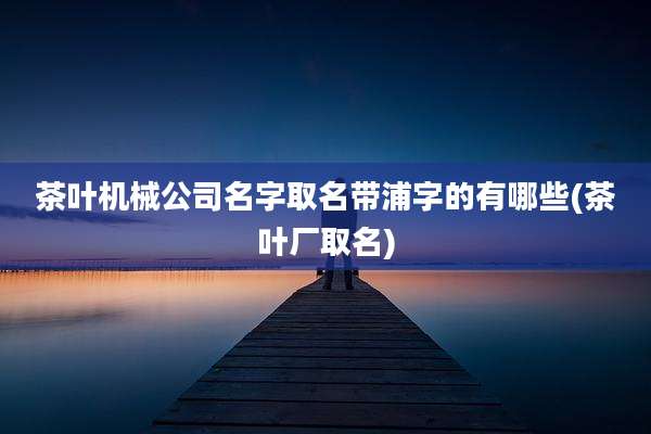 茶叶机械公司名字取名带浦字的有哪些(茶叶厂取名)