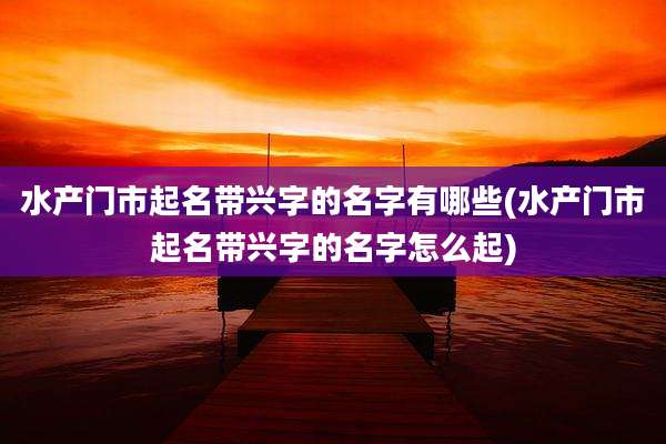 水产门市起名带兴字的名字有哪些(水产门市起名带兴字的名字怎么起)