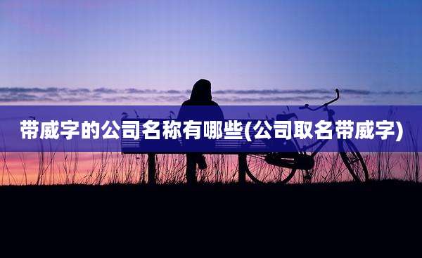 带威字的公司名称有哪些(公司取名带威字)