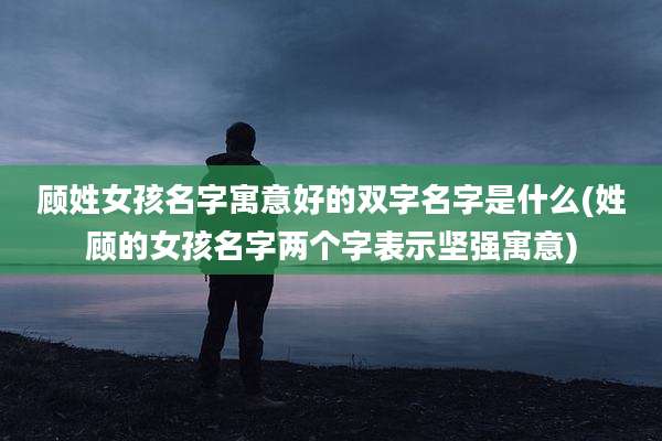 顾姓女孩名字寓意好的双字名字是什么(姓顾的女孩名字两个字表示坚强寓意)