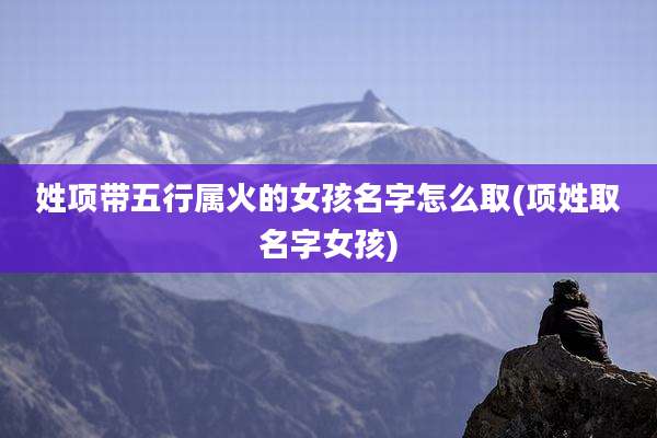 姓项带五行属火的女孩名字怎么取(项姓取名字女孩)