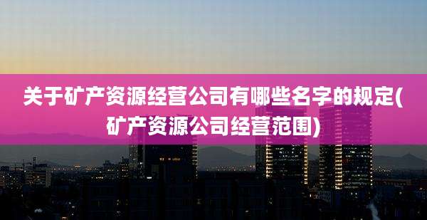 关于矿产资源经营公司有哪些名字的规定(矿产资源公司经营范围)