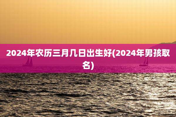 2024年农历三月几日出生好(2024年男孩取名)