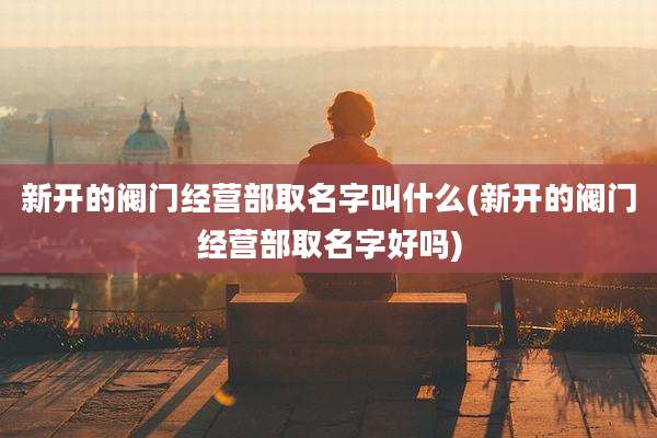 新开的阀门经营部取名字叫什么(新开的阀门经营部取名字好吗)