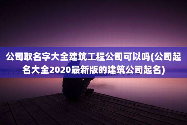 公司取名字大全建筑工程公司可以吗(公司起名大全2020最新版的建筑公司起名)