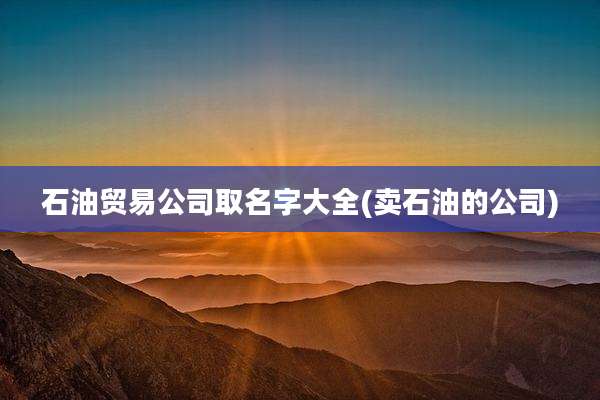石油贸易公司取名字大全(卖石油的公司)