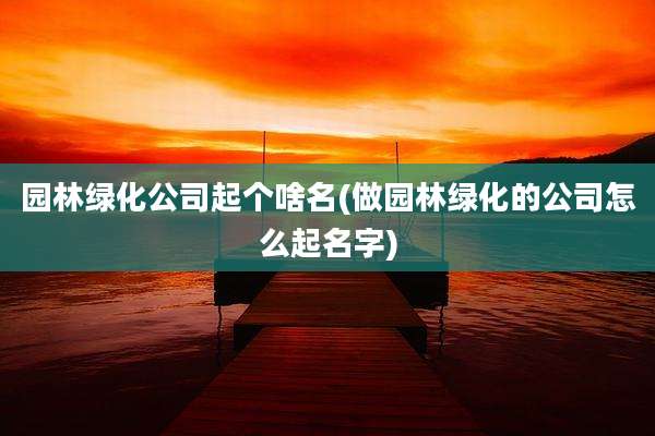 园林绿化公司起个啥名(做园林绿化的公司怎么起名字)