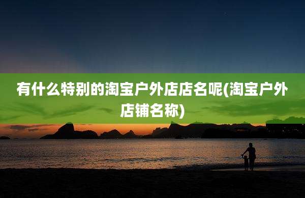 有什么特别的淘宝户外店店名呢(淘宝户外店铺名称)