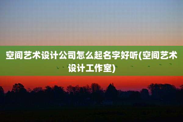 空间艺术设计公司怎么起名字好听(空间艺术设计工作室)