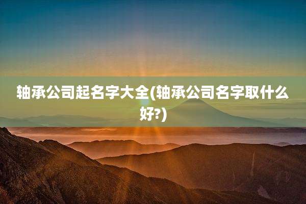 轴承公司起名字大全(轴承公司名字取什么好?)