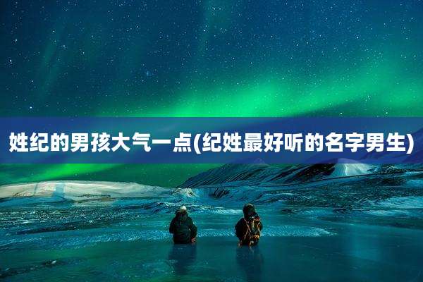 姓纪的男孩大气一点(纪姓最好听的名字男生)