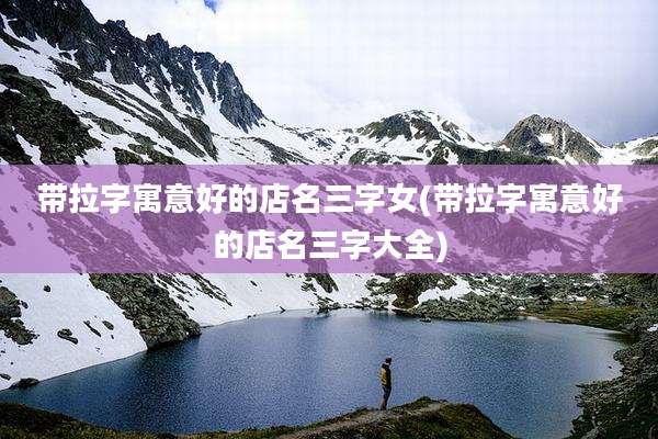 带拉字寓意好的店名三字女(带拉字寓意好的店名三字大全)