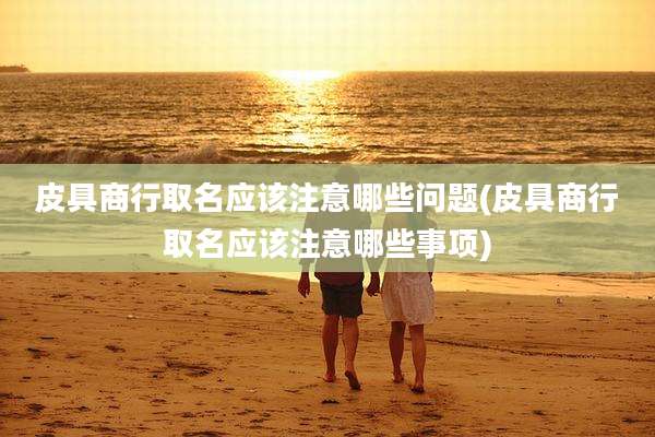 皮具商行取名应该注意哪些问题(皮具商行取名应该注意哪些事项)