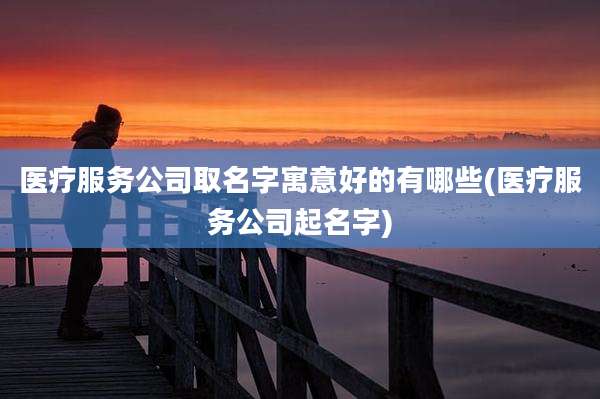 医疗服务公司取名字寓意好的有哪些(医疗服务公司起名字)