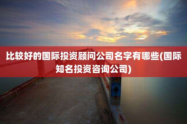 比较好的国际投资顾问公司名字有哪些(国际知名投资咨询公司)