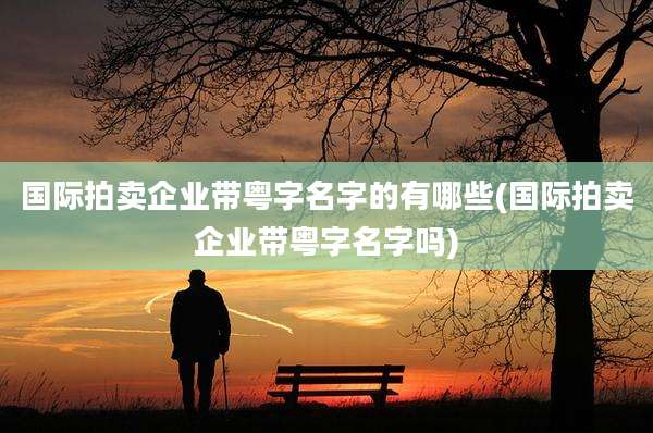 国际拍卖企业带粤字名字的有哪些(国际拍卖企业带粤字名字吗)