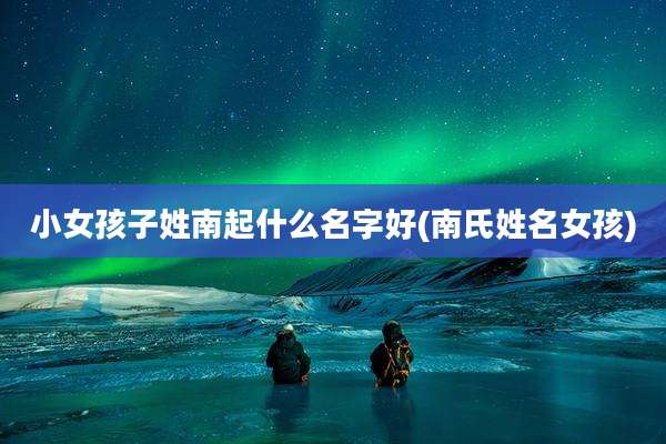 小女孩子姓南起什么名字好(南氏姓名女孩)