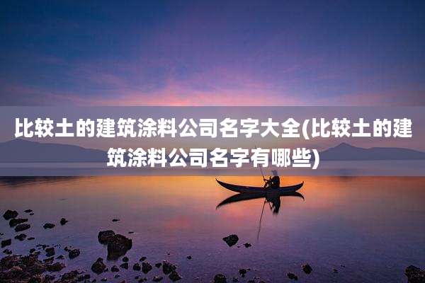 比较土的建筑涂料公司名字大全(比较土的建筑涂料公司名字有哪些)