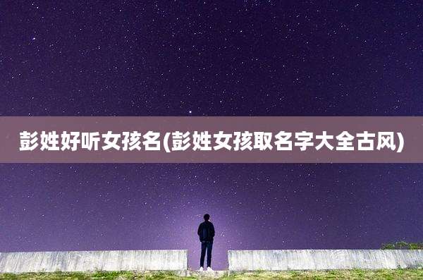 彭姓好听女孩名(彭姓女孩取名字大全古风)