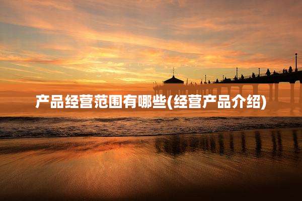 产品经营范围有哪些(经营产品介绍)
