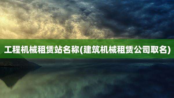 工程机械租赁站名称(建筑机械租赁公司取名)