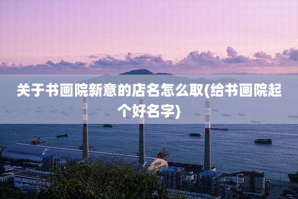 关于书画院新意的店名怎么取(给书画院起个好名字)