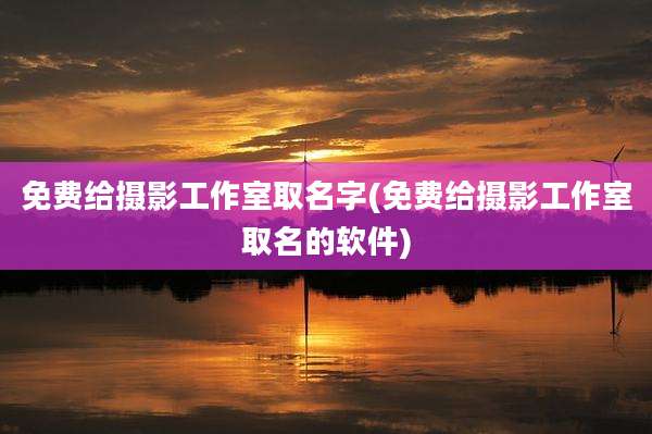 免费给摄影工作室取名字(免费给摄影工作室取名的软件)